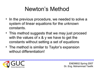 ENEM602 Spring 2007
Dr. Eng. Mohammad Tawfik
Newton’s Method
• In the previous procedure, we needed to solve a
system of linear equations for the unknown
constants.
• This method suggests that we may just proceed
with the values of x & y we have to get the
constants without setting a set of equations
• The method is similar to Taylor’s expansion
without differentiation!
 