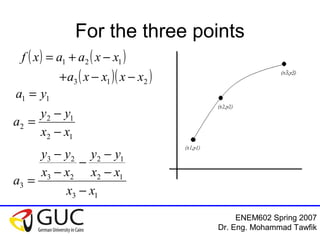 ENEM602 Spring 2007
Dr. Eng. Mohammad Tawfik
For the three points
( ) ( )
( )( )213
121
xxxxa
xxaaxf
−−+
−+=
11 ya =
12
12
2
xx
yy
a
−
−
=
13
12
12
23
23
3
xx
xx
yy
xx
yy
a
−
−
−
−
−
−
=
 