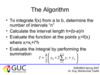 ENEM602 Spring 2007
Dr. Eng. Mohammad Tawfik
The Algorithm
• To integrate f(x) from a to b, determine the
number of intervals “n”
• Calculate the interval length h=(b-a)/n
• Evaluate the function at the points yi=f(xi)
where xi=x0+i*h
• Evaluate the integral by performing the
summation






++≈ ∑
−
=
n
n
i
i yyy
h
I
1
1
0 2
2
 