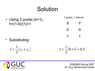 ENEM602 Spring 2007
Dr. Eng. Mohammad Tawfik
Solution
• Using 2 points (n=1),
h=(1-0)/(1)=1
• Substituting:
( )21
2
1
yyI +≈ ( ) 5.010
2
1
=+≈I
X Y
0 0
1 1
2 points, 1 interval
 
