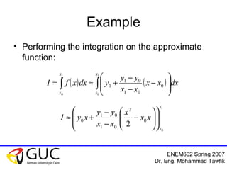 ENEM602 Spring 2007
Dr. Eng. Mohammad Tawfik
Example
• Performing the integration on the approximate
function:
( ) ( )∫∫ 





−
−
−
+≈=
1
0
1
0
0
01
01
0
x
x
x
x
dxxx
xx
yy
ydxxfI
1
0
0
2
01
01
0
2
x
x
xx
x
xx
yy
xyI 













−
−
−
+≈
 
