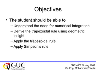 ENEM602 Spring 2007
Dr. Eng. Mohammad Tawfik
Objectives
• The student should be able to
– Understand the need for numerical integration
– Derive the trapezoidal rule using geometric
insight
– Apply the trapezoidal rule
– Apply Simpson’s rule
 