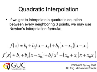 ENEM602 Spring 2007
Dr. Eng. Mohammad Tawfik
Quadratic Interpolation
• If we get to interpolate a quadratic equation
between every neighboring 3 points, we may use
Newton’s interpolation formula:
( ) ( ) ( )( )103021 xxxxbxxbbxf −−+−+≈
( ) ( ) ( )( )1010
2
3021 xxxxxxbxxbbxf ++−+−+≈
 