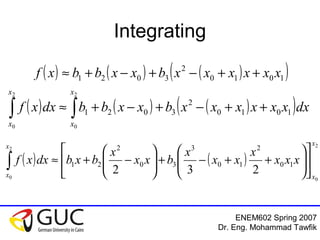 ENEM602 Spring 2007
Dr. Eng. Mohammad Tawfik
Integrating
( ) ( ) ( )( )1010
2
3021 xxxxxxbxxbbxf ++−+−+≈
( ) ( ) ( )( )∫∫ ++−+−+≈
2
0
2
0
1010
2
3021
x
x
x
x
dxxxxxxxbxxbbdxxf
( ) ( )
2
0
2
0
10
2
10
3
30
2
21
232
x
x
x
x
xxx
x
xx
x
bxx
x
bxbdxxf 











++−+





−+≈∫
 