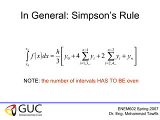 ENEM602 Spring 2007
Dr. Eng. Mohammad Tawfik
In General: Simpson’s Rule
( ) 





+++≈ ∑∑∫
−
=
−
=
n
n
i
i
n
i
i
x
x
yyyy
h
dxxf
n 2
,..4,2
1
,..3,1
0 24
30
NOTE: the number of intervals HAS TO BE even
 