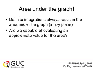 ENEM602 Spring 2007
Dr. Eng. Mohammad Tawfik
Area under the graph!
• Definite integrations always result in the
area under the graph (in x-y plane)
• Are we capable of evaluating an
approximate value for the area?
 