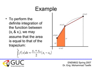 ENEM602 Spring 2007
Dr. Eng. Mohammad Tawfik
Example
• To perform the
definite integration of
the function between
(x0 & x1), we may
assume that the area
is equal to that of the
trapezium:
( ) ( )01
01
2
1
0
xx
yy
dxxf
x
x
−
+
≈∫
 