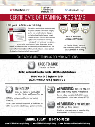 ....................................................................................................................


             CERTIFICATE OF TRAINING PROGRAMS
....................................................................................................................


       Earn your Certiﬁcate of Training
                                               Our best-in-class instructors are internationally                                By Practitioners,
                                                                                                                                For Practitioners


                                               recognized authorities committed to bringing
                                               you the most current ideologies, stratagem
                                                and actionable advice that you can apply to
                                                real-life situations! Our curriculum—attended
                                                                                                                 BY PRACTITIONERS,
                                                by thousands of business and technology                          FOR PRACTITIONERS
                                                professionals from hundreds of organizations—
                           focuses on ﬁve areas: Business Process Management, Service-
                                                                                                               All Training delivery methods
             Oriented Architecture, Business Architecture, Organizational Performance and
                                                                                                              may be applied towards earning
             Business Rules/Business Decision Management, and spans a broad spectrum
                                                                                                                your Certiﬁcate of Training
             of roles within the enterprise (both business and IT).


                         FOUR CONVENIENT TRAINING DELIVERY METHODS:

                                                                 FACE-TO-FACE
                                                                     Instructor Led Training

                             Held at our largest Member Events ~ 2009 Schedule Includes:

                                                 BRAINSTORM DC | September 21-24
                                                BRAINSTORM NEW YORK | November 2-5


                       IN-HOUSE                                                                    eLEARNING: ON-DEMAND
                       Bring our Training to your location                                         Self-paced Training that ﬁts your schedule
                       we offer Existing and Custom Courses                                        Gives you and your organization the ﬂexibility to access
                                                                                                   our industry-leading training on your schedule, 24/7/365.
      EXISTING: Our existing courses delivered at your location or
      off/near-site.

      CUSTOM: Custom courses are also available. We will work with you
      to deﬁne your curriculum and address your speciﬁc requirements.
                                                                                                   eLEARNING: LIVE ONLINE
                                                                                                   Instructor Led Online Training
                                                                                                   Schedule our instructors to deliver our courses Live Online
                                                                                                   for employees who sit in our virtual classroom.



                                          ENROLL TODAY 508-475-0475 X15
     www.BPMInstitute.org/training • www.SOAInstitute.org/training • www.BusinessArchitectureInstitute.org
 