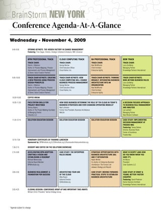 BrainStorm NEW YORK
  Conference Agenda-At-A-Glance
................................................................................



Wednesday - November 4, 2009
   8:45-9:30          OPENING KEYNOTE: THE HIDDEN FACTORY IN CHANGE MANAGEMENT
                      Featuring: Tiran Dagan, Director, Strategic Initiatives & Analysis, NBC Universal


                      BPM PROFESSIONAL TRACK                        CLOUD COMPUTING TRACK                     BA PROFESSIONAL TRACK              BDM TRACK
                      TRACK CHAIR:                                  TRACK CHAIR:                              TRACK CHAIR:                       TRACK CHAIR:
                      Daniel J. Madison                             George Barlow                             Neal McWhorter                     Larry Goldberg
                      Author of Process Mapping, Process            Chief Executive Officer                   Chief Architect                    Managing Partner
                      Improvement, and Process Management           Cloud Harbor, Inc.                        Enterprise Agility                 Knowlwdge Partners International
                      & Owner, Value Creation Partners

   9:35-10:20         TRACK CHAIR KEYNOTE: CREATING                 TRACK CHAIR KEYNOTE: HOW                  TRACK CHAIR KEYNOTE: THINKING      TRACK CHAIR KEYNOTE:
                      A NEW PROCESS USING PROCESS                   CLOUD COMPUTING WILL CHANGE               BROADLY: INTEGRATING BUSINESS      BDM–BEYOND BUSINESS RULES
                      DESIGN PRINCIPLES                             BUSINESS PROCESS MANAGEMENT               ARCHITECTURE INTO AN               Larry Goldberg
                      Daniel J. Madison                             George Barlow                             ORGANIZATION                       Managing Partner
                      Author of Process Mapping, Process            Chief Executive Officer                   Neal McWhorter                     Knowlwdge Partners International
                      Improvement, and Process Management           Cloud Harbor, Inc.                        Chief Architect
                      & Owner, Value Creation Partners                                                        Enterprise Agility

   10:20-10:30        COFFEE BREAK

   10:35-11:20        FACILITATION SKILLS FOR                       HOW DOES BUSINESS DETERMINE THE ROLE OF TEH CLOUD IN TODAY’S                 A DECISION FOCUSED APPROACH
                      PROJECT MEEETINGS                             BUSINESS STRATEGIES AND EVER CHANGING OPERATING MODELS?                      TO BUSINESS RULE MANAGEMENT
                      Tammy Adams                                   Neal Lohmann                                                                 AND ANALYSIS
                      Author of The Project Meeting Facilitator     Former Vice President, Business Architecture                                 Lee Lambert
                      & Managing Partner                            MetLife                                                                      Managing Partner
                      Chaosity LLC                                                                                                               New Wisdom Software

   11:25-12:10        SOLUTION EDUCATION SESSION                    SOLUTION EDUCATION SESSION                SOLUTION EDUCATION SESSION         CASE STUDY: IMPLEMENTING
                                                                                                                                                 DECISION MANAGEMENT AT
                                                                                                                                                 FREDDIE MAC
                                                                                                                                                 Featuring: Teresa Skehan
                                                                                                                                                 Director, Business Rules
                                                                                                                                                 Center of Excellence
                                                                                                                                                 Freddie Mac

   12:15-1:30         HONORARY CERTIFICATE OF TRAINING LUNCHEON
                      Sponsored by: BPMInstitute.org & SOAInstitute.org & BusinessArchitectureInstitute.org

   1:30-2:15          DESSERT AND COFFEE ON THE SOLUTIONS SHOWCASE

   2:15-3:00          ACCELERATING BPM ADOPTION:                    CASE STUDY: THE ENTERPRISE                STRATEGIC OPPORTUNITIES WITH       WHAT IS SCOPE? (AND HOW
                      CRAFTING A VISION AND                         RULES ENGINE                              BUSINESS ARCHITECTURE (BA)         DO YOU KNOW WHEN YOU
                      ESTABLISHING A ROADMAP                                                                  AND IT INTEGRATION                 HAVE IT?)
                      Michael Melenovsky                                                                      Ralph Whittle                      Art Moore
                      Editorial Board Member                                                                  Co-Author of Enterprise Business   President
                      BPMInstitute.org                                                                        Architecture: The Formal Link      Clear Systems LLC
                                                                                                              between Strategy and Results

   3:05-3:50          BUSINESS REALIGNMENT: A                       ARCHITECTING YOUR USE                     CASE STUDY: MOVING FORWARD:        CASE STUDY AT ERNST &
                      FOUNDATION FOR SUCCESS                        OF THE CLOUD                              PRACTICAL STEPS TO ESTABLISH       YOUNG: BETTER! FASTER!
                                                                    Mike Rosen                                BUSINESS ARCHITECTURE              CHEAPER!
                                                                    Editorial Director                                                           Featuring: David Pedersen
                                                                    SOAInstitute.org                                                             Senior Decision Architect
                                                                                                                                                 Knowlwdge Partners International

   3:55-4:25          CLOSING SESSION: CONFERENCE WRAP-UP AND IMPORTANT TAKE-AWAYS
                      William Ulrich, President, Tactical Strategy Group




*Agenda subject to change.
 