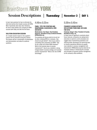 BrainStorm NEW YORK
    Session Descriptions |                                             Tuesday                       |   November 3                |    DAY 1

to learn best practices for how to eliminate the
other two barriers that impede success with BPM.
                                                    4:40PM-5:25PM                                        5:30PM-5:45PM
More importantly, take away clear directions        PANEL: TIPS FOR STARTING AND                         FOUNDER CLOSING KEYNOTE:
for how to help position your company for BPM       MAINTAINING A SUCCESSFUL BPM                         REFLECTIONS FROM 2009; OUTLOOK
success both today, and well into the future.       INITIATIVE                                           FOR 2010
                                                    Moderated by: Tom Dwyer, Vice President,             Featuring: Gregg V. Rock, President & Founder,
SOLUTION EDUCATION SESSION                          Research, BrainStorm Group & Editorial Director,     BrainStorm Group, Inc.
                                                    BPMInstitute.org                                     In these times of signiﬁcant uncertainty about
An in-depth solution based on the supplier’s
product will be presented during this session.      The panelists will discuss what to do and not        future revenues, companies are asking senior
The session will be a combination of presentation   do when initiating BPM at a company. How             executives to examine current processes and
and demonstration and allow for audience            should one get started? How do you create a          suggest ways of streamlining operations and
questions.                                          compelling value proposition for BPM? How            reducing waste. Businesses are examining ways
                                                    do you create and sustain BPM initiatives?           to improve operational efﬁciency by paying
                                                    What is the business value of process                more attention to process management and
                                                    improvement? How do you establish a strong           improvement. BPMInstitute.org has observed an
                                                    linkage between business strategy and business       increased interest in introducing the concepts
                                                    process improvement? What is the role of BPM         and principles of business process management
                                                    technology?                                          to the company’s ofﬁce workforce.
 