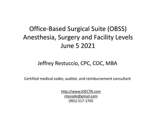 Office-Based Surgical Suite (OBSS)
Anesthesia, Surgery and Facility Levels
June 5 2021
Jeffrey Restuccio, CPC, COC, MBA
Certified medical coder, auditor, and reimbursement consultant
http://www.IOECTR.com
ritecode@gmail.com
(901) 517-1705
 