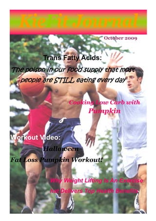 KieFit Journal
                               October 2009



          Trans Fatty Acids:
The poison in our food supply that most
  people are STILL eating every day


                  Cooking Low Carb with
                         Pumpkin


Workout Video:
          Halloween
Fat Loss Pumpkin Workout!


            Why Weight Lifting Is An Exercise
            hat Delivers Top Health Benefits
 