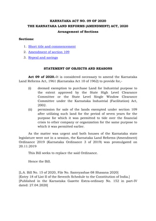 KARNATAKA ACT NO. 09 OF 2020
THE KARNATAKA LAND REFORMS (AMENDMENT) ACT, 2020
Arrangement of Sections
Sections:
1. Short title and commencement
2. Amendment of section 109
3. Repeal and savings
STATEMENT OF OBJECTS AND REASONS
Act 09 of 2020.-It is considered necessary to amend the Karnataka
Land Reforms Act, 1961 (Karnataka Act 10 of 1962) to provide for,-
(i) deemed exemption to purchase Land for Industrial purpose to
the extent approved by the State High Level Clearance
Committee or the State Level Single Window Clearance
Committee under the Karnataka Industrial (Facilitation) Act,
2002.
(ii) permission for sale of the lands exempted under section 109
after utilizing such land for the period of seven years for the
purpose for which it was permitted to tide over the financial
crisis to other company or organization for the same purpose to
which it was permitted earlier.
As the matter was urgent and both houses of the Karnataka state
legislature were not in a session, the Karnataka Land Reforms (Amendment)
Ordinance 2019 (Karnataka Ordinance 3 of 2019) was promulgated on
20.11.2019
This Bill seeks to replace the said Ordinance.
Hence the Bill.
[L.A. Bill No. 15 of 2020, File No. Samvyashae 08 Shasana 2020]
[Entry 18 of List II of the Seventh Schedule to the Constitution of India.]
[Published in the Karnataka Gazette Extra-ordinary No. 152 in part-IV
dated: 27.04.2020]
 