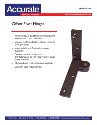 Offset Pivot Hinges
 Wide variety of pivot hinge configurations
to suit most door conditions
 Various custom offsets to satisfy required
pivot positions
 Intermediate and Dutch door pivots
available
 Custom made to order from
3/8” (standard) or 1/2” (heavy duty) stock
brass material
 Standard and custom finishes available
 Call with your requirements
 