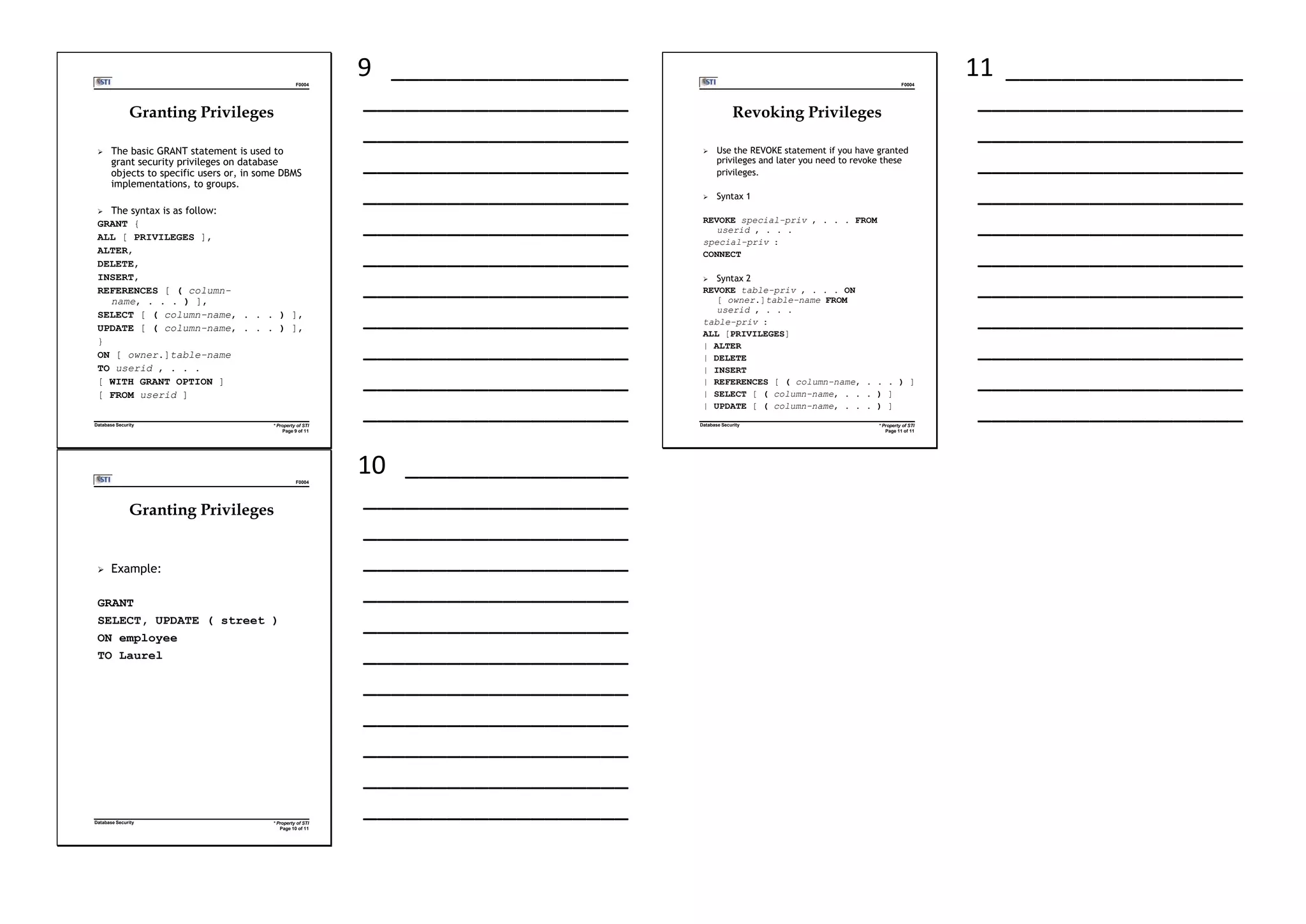 F0004
* Property of STI
Page 9 of 11
Database Security
Granting Privileges
 The basic GRANT statement is used to
grant security privileges on database
objects to specific users or, in some DBMS
implementations, to groups.
 The syntax is as follow:
GRANT {
ALL [ PRIVILEGES ],
ALTER,
DELETE,
INSERT,
REFERENCES [ ( column-
name, . . . ) ],
SELECT [ ( column-name, . . . ) ],
UPDATE [ ( column-name, . . . ) ],
}
ON [ owner.]table-name
TO userid , . . .
[ WITH GRANT OPTION ]
[ FROM userid ]
9 _________________
___________________
___________________
___________________
___________________
___________________
___________________
___________________
___________________
___________________
___________________
___________________
F0004
* Property of STI
Page 11 of 11
Database Security
Revoking Privileges
 Use the REVOKE statement if you have granted
privileges and later you need to revoke these
privileges.
 Syntax 1
REVOKE special-priv , . . . FROM
userid , . . .
special-priv :
CONNECT
 Syntax 2
REVOKE table-priv , . . . ON
[ owner.]table-name FROM
userid , . . .
table-priv :
ALL [PRIVILEGES]
| ALTER
| DELETE
| INSERT
| REFERENCES [ ( column-name, . . . ) ]
| SELECT [ ( column-name, . . . ) ]
| UPDATE [ ( column-name, . . . ) ]
11 _________________
___________________
___________________
___________________
___________________
___________________
___________________
___________________
___________________
___________________
___________________
___________________
F0004
* Property of STI
Page 10 of 11
Database Security
Granting Privileges
 Example:
GRANT
SELECT, UPDATE ( street )
ON employee
TO Laurel
10 ________________
___________________
___________________
___________________
___________________
___________________
___________________
___________________
___________________
___________________
___________________
___________________
 