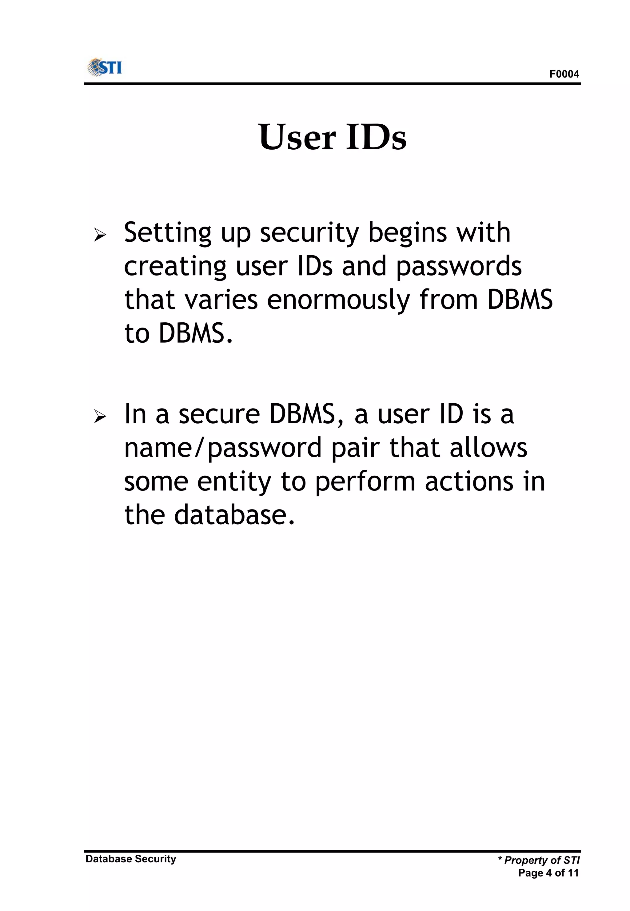 F0004
* Property of STI
Page 4 of 11
Database Security
User IDs
 Setting up security begins with
creating user IDs and passwords
that varies enormously from DBMS
to DBMS.
 In a secure DBMS, a user ID is a
name/password pair that allows
some entity to perform actions in
the database.
 