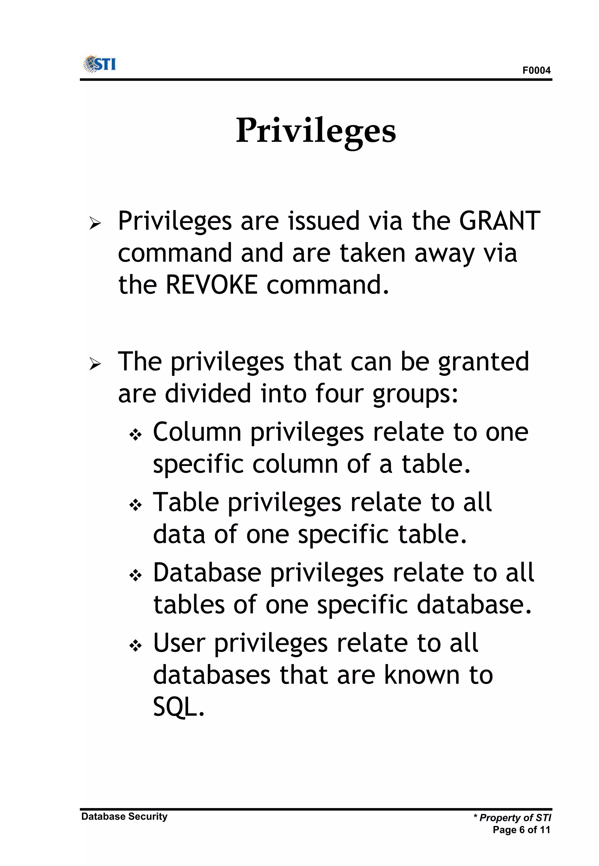 F0004
* Property of STI
Page 6 of 11
Database Security
Privileges
 Privileges are issued via the GRANT
command and are taken away via
the REVOKE command.
 The privileges that can be granted
are divided into four groups:
 Column privileges relate to one
specific column of a table.
 Table privileges relate to all
data of one specific table.
 Database privileges relate to all
tables of one specific database.
 User privileges relate to all
databases that are known to
SQL.
 