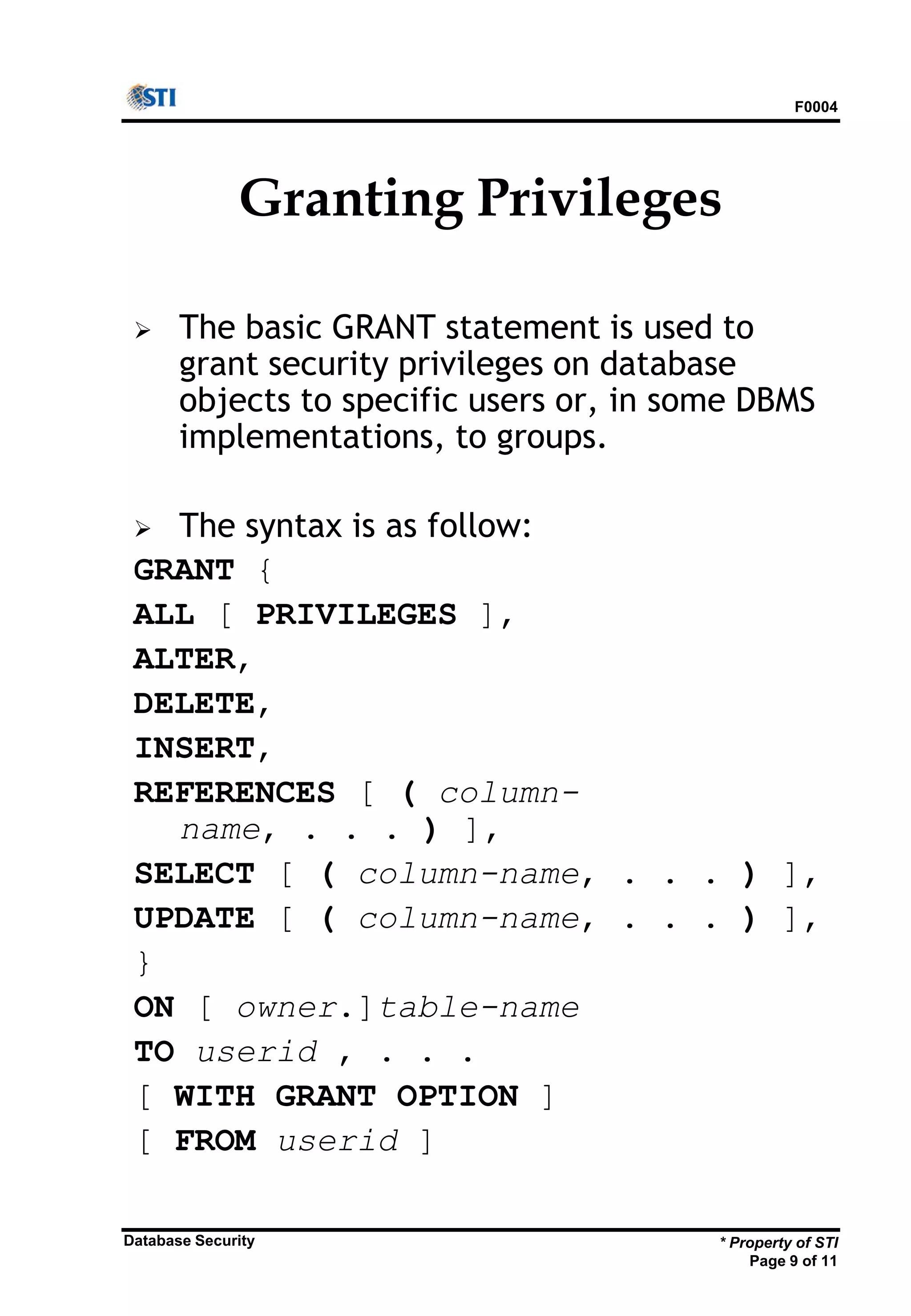 F0004
* Property of STI
Page 9 of 11
Database Security
Granting Privileges
 The basic GRANT statement is used to
grant security privileges on database
objects to specific users or, in some DBMS
implementations, to groups.
 The syntax is as follow:
GRANT {
ALL [ PRIVILEGES ],
ALTER,
DELETE,
INSERT,
REFERENCES [ ( column-
name, . . . ) ],
SELECT [ ( column-name, . . . ) ],
UPDATE [ ( column-name, . . . ) ],
}
ON [ owner.]table-name
TO userid , . . .
[ WITH GRANT OPTION ]
[ FROM userid ]
 
