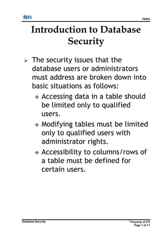 F0004
* Property of STI
Page 1 of 11
Database Security
Introduction to Database
Security
 The security issues that the
database users or administrators
must address are broken down into
basic situations as follows:
 Accessing data in a table should
be limited only to qualified
users.
 Modifying tables must be limited
only to qualified users with
administrator rights.
 Accessibility to columns/rows of
a table must be defined for
certain users.
 