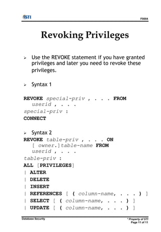 F0004
* Property of STI
Page 11 of 11
Database Security
Revoking Privileges
 Use the REVOKE statement if you have granted
privileges and later you need to revoke these
privileges.
 Syntax 1
REVOKE special-priv , . . . FROM
userid , . . .
special-priv :
CONNECT
 Syntax 2
REVOKE table-priv , . . . ON
[ owner.]table-name FROM
userid , . . .
table-priv :
ALL [PRIVILEGES]
| ALTER
| DELETE
| INSERT
| REFERENCES [ ( column-name, . . . ) ]
| SELECT [ ( column-name, . . . ) ]
| UPDATE [ ( column-name, . . . ) ]
 