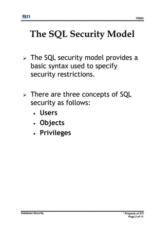 F0004
* Property of STI
Page 2 of 11
Database Security
The SQL Security Model
 The SQL security model provides a
basic syntax used to specify
security restrictions.
 There are three concepts of SQL
security as follows:
• Users
• Objects
• Privileges
 
