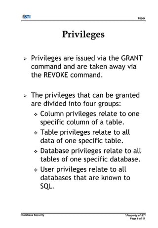 F0004
* Property of STI
Page 6 of 11
Database Security
Privileges
 Privileges are issued via the GRANT
command and are taken away via
the REVOKE command.
 The privileges that can be granted
are divided into four groups:
 Column privileges relate to one
specific column of a table.
 Table privileges relate to all
data of one specific table.
 Database privileges relate to all
tables of one specific database.
 User privileges relate to all
databases that are known to
SQL.
 