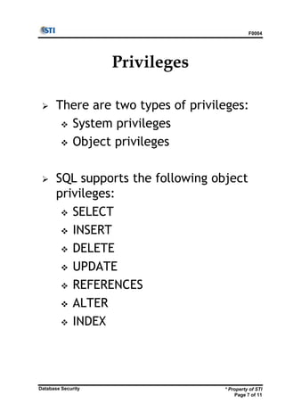 F0004
* Property of STI
Page 7 of 11
Database Security
Privileges
 There are two types of privileges:
 System privileges
 Object privileges
 SQL supports the following object
privileges:
 SELECT
 INSERT
 DELETE
 UPDATE
 REFERENCES
 ALTER
 INDEX
 