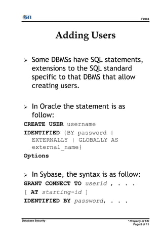 F0004
* Property of STI
Page 8 of 11
Database Security
Adding Users
 Some DBMSs have SQL statements,
extensions to the SQL standard
specific to that DBMS that allow
creating users.
 In Oracle the statement is as
follow:
CREATE USER username
IDENTIFIED {BY password |
EXTERNALLY | GLOBALLY AS
external_name}
Options
 In Sybase, the syntax is as follow:
GRANT CONNECT TO userid , . . .
[ AT starting-id ]
IDENTIFIED BY password, . . .
 