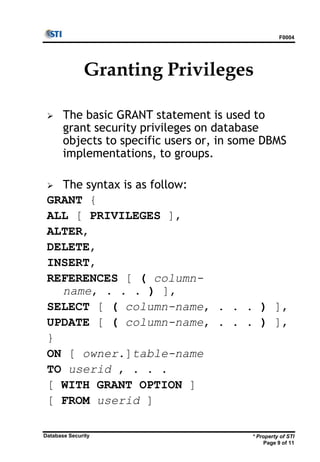 F0004
* Property of STI
Page 9 of 11
Database Security
Granting Privileges
 The basic GRANT statement is used to
grant security privileges on database
objects to specific users or, in some DBMS
implementations, to groups.
 The syntax is as follow:
GRANT {
ALL [ PRIVILEGES ],
ALTER,
DELETE,
INSERT,
REFERENCES [ ( column-
name, . . . ) ],
SELECT [ ( column-name, . . . ) ],
UPDATE [ ( column-name, . . . ) ],
}
ON [ owner.]table-name
TO userid , . . .
[ WITH GRANT OPTION ]
[ FROM userid ]
 