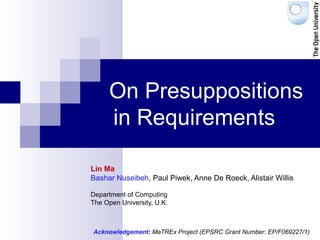 On Presuppositions
in Requirements
Lin Ma
Bashar Nuseibeh, Paul Piwek, Anne De Roeck, Alistair Willis
Department of Computing
The Open University, U.K.
Acknowledgement: MaTREx Project (EPSRC Grant Number: EP/F069227/1)
 