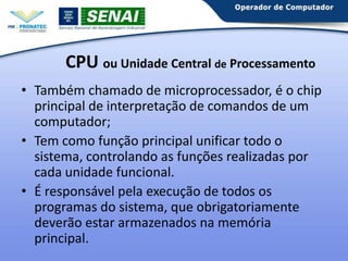 CPU ou Unidade Central de Processamento
• Também chamado de microprocessador, é o chip
principal de interpretação de comandos de um
computador;
• Tem como função principal unificar todo o
sistema, controlando as funções realizadas por
cada unidade funcional.
• É responsável pela execução de todos os
programas do sistema, que obrigatoriamente
deverão estar armazenados na memória
principal.

 