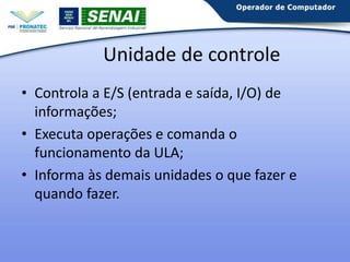 Unidade de controle
• Controla a E/S (entrada e saída, I/O) de
informações;
• Executa operações e comanda o
funcionamento da ULA;
• Informa às demais unidades o que fazer e
quando fazer.

 