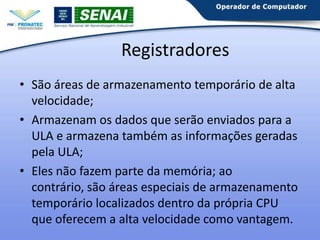 Registradores
• São áreas de armazenamento temporário de alta
velocidade;
• Armazenam os dados que serão enviados para a
ULA e armazena também as informações geradas
pela ULA;
• Eles não fazem parte da memória; ao contrário,
são áreas especiais de armazenamento
temporário localizados dentro da própria CPU
que oferecem a alta velocidade como vantagem.

 