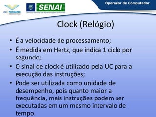 Clock (Relógio)
• É a velocidade de processamento;
• É medida em Hertz, que indica 1 ciclo por
segundo;
• O sinal de clock é utilizado pela UC para a
execução das instruções;
• Pode ser utilizada como unidade de
desempenho, pois quanto maior a frequência,
mais instruções podem ser executadas em um
mesmo intervalo de tempo.

 
