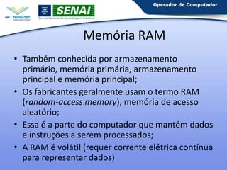 Memória RAM
• Também conhecida por armazenamento
primário, memória primária, armazenamento
principal e memória principal;
• Os fabricantes geralmente usam o termo RAM
(random-access memory), memória de acesso
aleatório;
• Essa é a parte do computador que mantém dados
e instruções a serem processados;
• A RAM é volátil (requer corrente elétrica contínua
para representar dados)

 