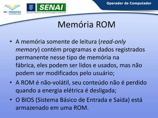 Memória ROM
• A memória somente de leitura (read-only
memory) contém programas e dados registrados
permanente nesse tipo de memória na fábrica,
eles podem ser lidos e usados, mas não podem
ser modificados pelo usuário;
• A ROM é não-volátil, seu conteúdo não é perdido
quando a energia elétrica é desligada;
• O BIOS (Sistema Básico de Entrada e Saída) está
armazenado em uma ROM.

 