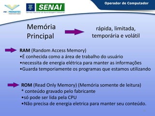 Memória
Principal

rápida, limitada,
temporária e volátil

RAM (Random Access Memory)
•É conhecida como a área de trabalho do usuário
•necessita de energia elétrica para manter as informações
•Guarda temporiamente os programas que estamos utilizando
ROM (Read Only Memory) (Memória somente de leitura)
* conteúdo gravado pelo fabricante
•só pode ser lida pela CPU
•Não precisa de energia eletrica para manter seu conteúdo.
25

 