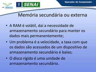 Memória secundária ou externa
• A RAM é volátil, daí a necessidade de
armazenamento secundário para manter os
dados mais permanentemente;
• Um problema é a velocidade, a taxa com que
os dados são acessados de um dispositivo de
armazenamento secundário é baixo;
• O disco rígido é uma unidade de
armazenamento.

 
