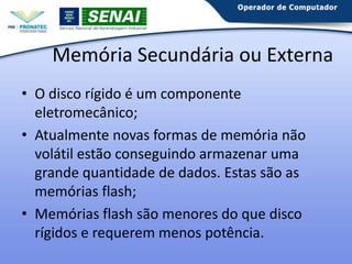 Memória Secundária ou Externa
• O disco rígido é um componente
eletromecânico;
• Atualmente novas formas de memória não
volátil estão conseguindo armazenar uma
grande quantidade de dados. Estas são as
memórias flash;
• Memórias flash são menores do que disco
rígidos e requerem menos potência.

 
