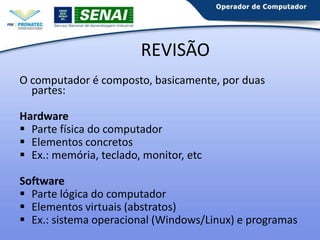 REVISÃO
O computador é composto, basicamente, por duas
partes:
Hardware
 Parte física do computador
 Elementos concretos
 Ex.: memória, teclado, monitor, etc
Software
 Parte lógica do computador
 Elementos virtuais (abstratos)
 Ex.: sistema operacional (Windows/Linux) e programas

 