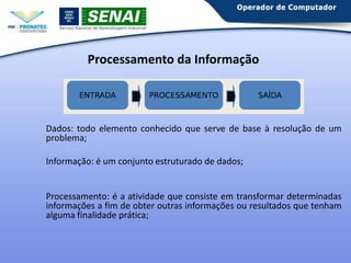 Processamento da Informação

Dados: todo elemento conhecido que serve de base à resolução de um
problema;
Informação: é um conjunto estruturado de dados;

Processamento: é a atividade que consiste em transformar determinadas
informações a fim de obter outras informações ou resultados que tenham
alguma finalidade prática;

4

 