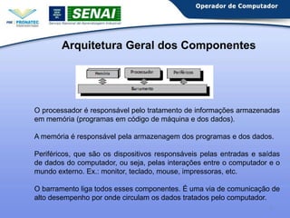 Arquitetura Geral dos Componentes

O processador é responsável pelo tratamento de informações armazenadas
em memória (programas em código de máquina e dos dados).
A memória é responsável pela armazenagem dos programas e dos dados.
Periféricos, que são os dispositivos responsáveis pelas entradas e saídas
de dados do computador, ou seja, pelas interações entre o computador e o
mundo externo. Ex.: monitor, teclado, mouse, impressoras, etc.
O barramento liga todos esses componentes. É uma via de comunicação de
alto desempenho por onde circulam os dados tratados pelo computador.
5

 