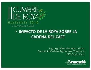 • IMPACTO	DE	LA	ROYA	SOBRE	LA	
CADENA	DEL	CAFÉ
Ing. Agr. Orlando Mora Alfaro
Starbucks Coffee Agronomy Company
FSC Costa Rica
 