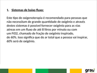 1. Sistemas de baixo fluxo:
Este tipo de oxigenoterapia é recomendado para pessoas que
não necessitam de grande quantidade de oxigênio e através
destes sistemas é possível fornecer oxigênio para as vias
aéreas em um fluxo de até 8 litros por minuto ou com
um FiO2, chamado de fração de oxigênio inspirado,
de 60%. Isso significa que do ar total que a pessoa vai inspirar,
60% será de oxigênio.
 