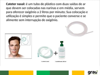 Cateter nasal: é um tubo de plástico com duas saídas de ar
que devem ser colocadas nas narinas e em média, servem
para oferecer oxigênio a 2 litros por minuto; Sua colocação e
utilização é simples e permite que o paciente converse e se
alimente sem interrupção de oxigênio.
 