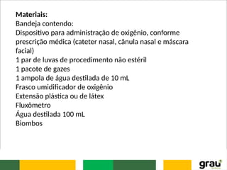 Materiais:
Bandeja contendo:
Dispositivo para administração de oxigênio, conforme
prescrição médica (cateter nasal, cânula nasal e máscara
facial)
1 par de luvas de procedimento não estéril
1 pacote de gazes
1 ampola de água destilada de 10 mL
Frasco umidificador de oxigênio
Extensão plástica ou de látex
Fluxômetro
Água destilada 100 mL
Biombos
 