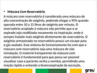 • Máscara Com Reservatório
A máscara com reservatório é considerada uma máscara de
alta concentração de oxigênio, podendo chegar a 95% quando
operada entre 10 a 15 litros de oxigênio por minuto. O
reservatório acoplado à máscara não permite que o ar
expirado seja reutilizado novamente na inspiração, onde é
sempre inalado mais oxigênio diretamente do reservatório. O
oxigênio armazenado no reservatório possui um escape para
o gás exalado. Esse sistema de funcionamento faz com que a
máscara com reservatório seja uma máscara de não
reinalação. O material transparente da máscara com
reservatório é fundamental para que possa ser possível
visualizar caso o paciente venha a vomitar, permitindo uma
reação rápida e evitando a broncoaspiração da secreção.
 