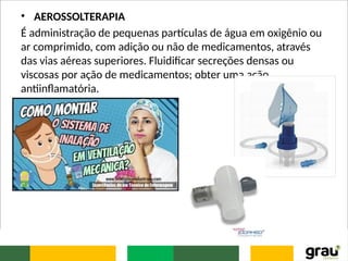 • AEROSSOLTERAPIA
É administração de pequenas partículas de água em oxigênio ou
ar comprimido, com adição ou não de medicamentos, através
das vias aéreas superiores. Fluidificar secreções densas ou
viscosas por ação de medicamentos; obter uma ação
antiinflamatória.
 