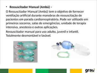 • Ressuscitador Manual (Ambú) –
O Ressuscitador Manual (Ambú) tem o objetivo de fornecer
ventilação artificial durante manobras de ressuscitação de
pacientes em parada cardiorrespiratória. Pode ser utilizado em
primeiros socorros, salas de emergências, unidade de terapia
intensiva, anestesia e outras aplicações.
Ressuscitador manual para uso adulto, juvenil e infantil.
Totalmente desmontável e lavável.
 