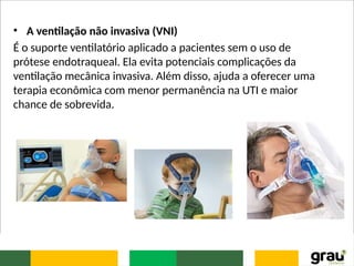 • A ventilação não invasiva (VNI)
É o suporte ventilatório aplicado a pacientes sem o uso de
prótese endotraqueal. Ela evita potenciais complicações da
ventilação mecânica invasiva. Além disso, ajuda a oferecer uma
terapia econômica com menor permanência na UTI e maior
chance de sobrevida.
 